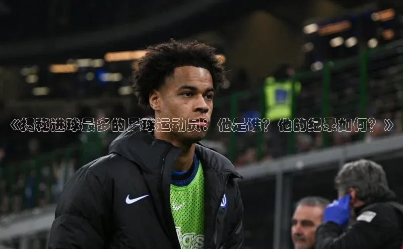 焦点娱乐app下载官网路畅科技《揭秘进球最多的足球运动员：他是谁？他的纪录如何？》