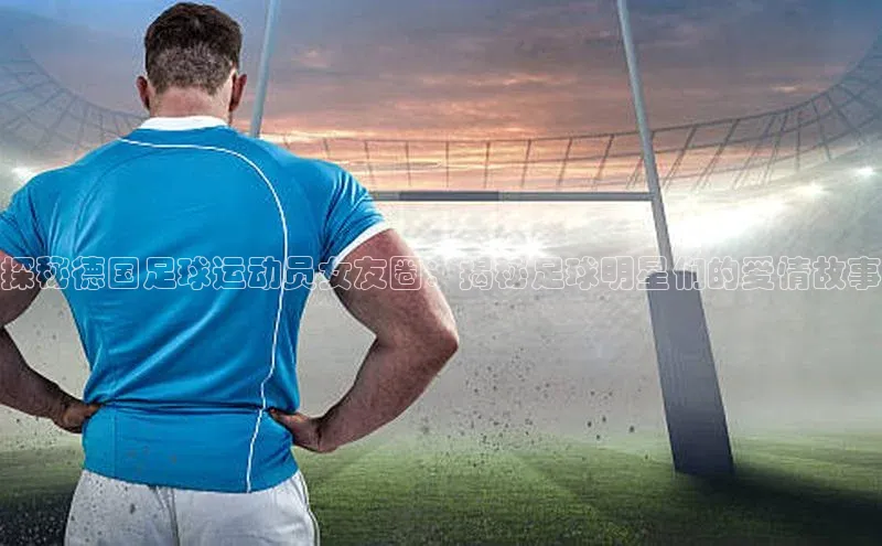 焦点娱乐app下载官网中文在线探秘德国足球运动员女友圈：揭秘足球明星们的爱情故事